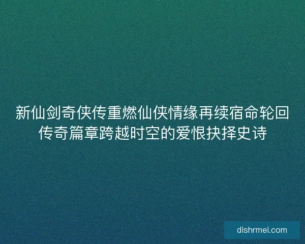 新仙剑奇侠传重燃仙侠情缘再续宿命轮回传奇篇章跨越时空的爱恨抉择史诗