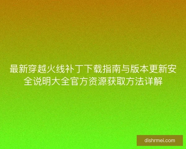 最新穿越火线补丁下载指南与版本更新安全说明大全官方资源获取方法详解