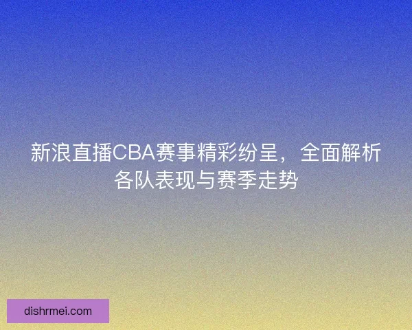 新浪直播CBA赛事精彩纷呈，全面解析各队表现与赛季走势