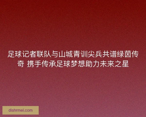 足球记者联队与山城青训尖兵共谱绿茵传奇 携手传承足球梦想助力未来之星