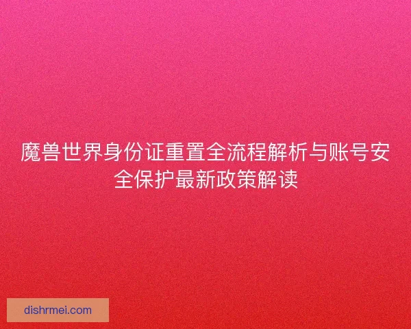 魔兽世界身份证重置全流程解析与账号安全保护最新政策解读