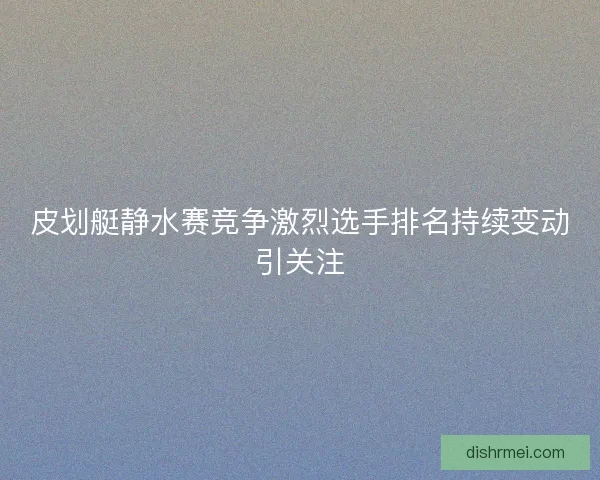皮划艇静水赛竞争激烈选手排名持续变动引关注