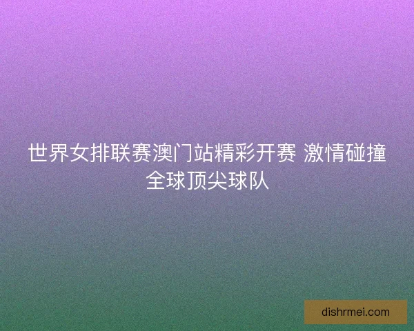世界女排联赛澳门站精彩开赛 激情碰撞全球顶尖球队