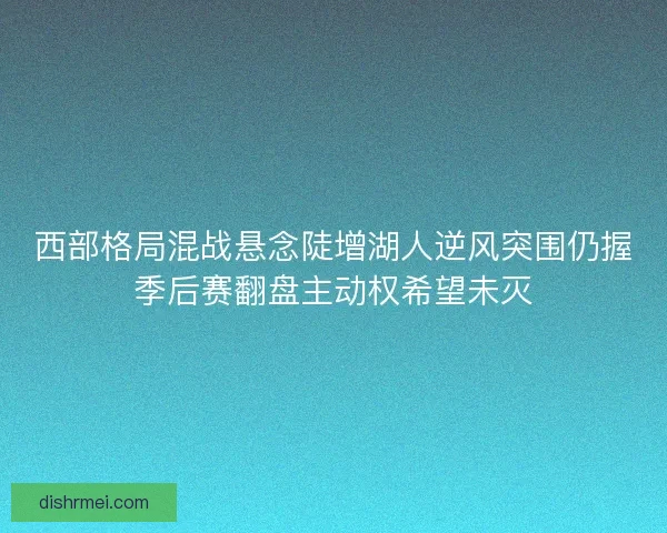 西部格局混战悬念陡增湖人逆风突围仍握季后赛翻盘主动权希望未灭