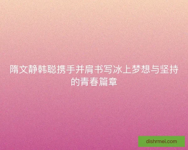 隋文静韩聪携手并肩书写冰上梦想与坚持的青春篇章