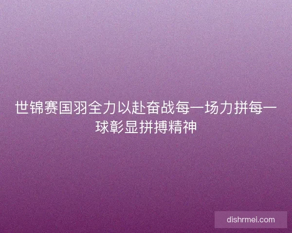 世锦赛国羽全力以赴奋战每一场力拼每一球彰显拼搏精神