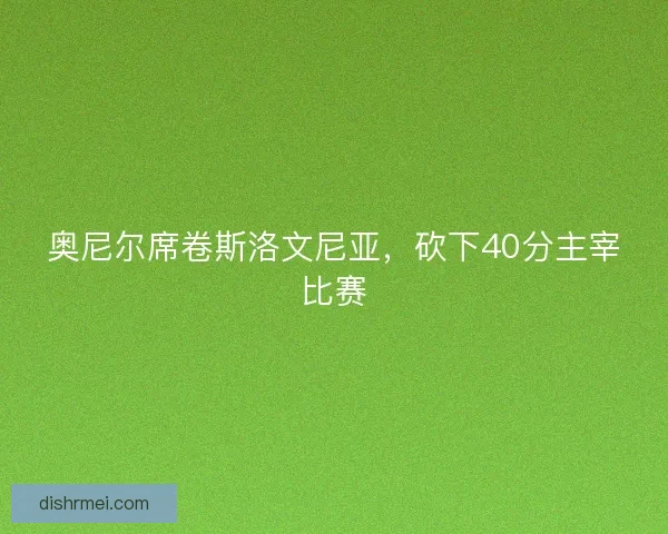 奥尼尔席卷斯洛文尼亚，砍下40分主宰比赛