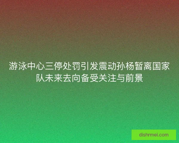 游泳中心三停处罚引发震动孙杨暂离国家队未来去向备受关注与前景