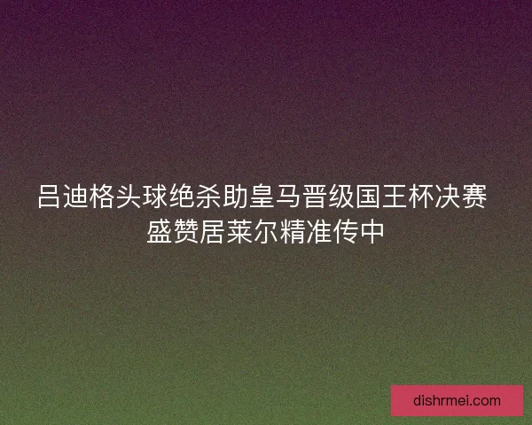 吕迪格头球绝杀助皇马晋级国王杯决赛 盛赞居莱尔精准传中