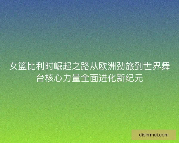 女篮比利时崛起之路从欧洲劲旅到世界舞台核心力量全面进化新纪元