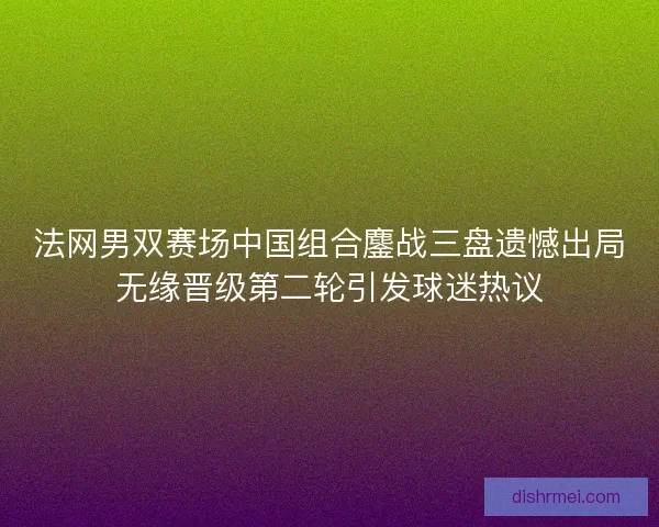 法网男双赛场中国组合鏖战三盘遗憾出局无缘晋级第二轮引发球迷热议