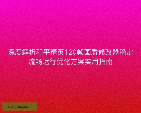 深度解析和平精英120帧画质修改器稳定流畅运行优化方案实用指南