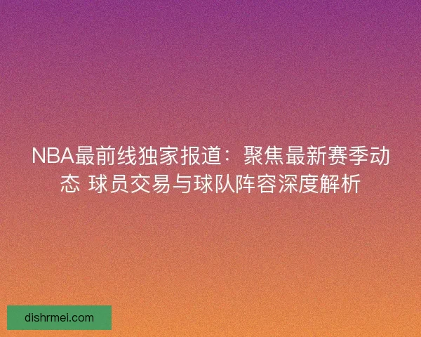 NBA最前线独家报道：聚焦最新赛季动态 球员交易与球队阵容深度解析