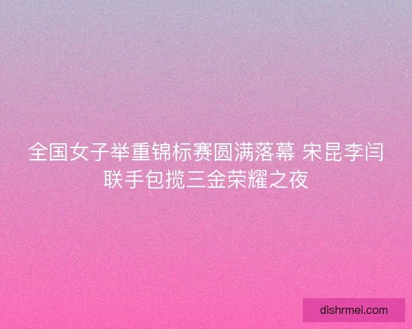 全国女子举重锦标赛圆满落幕 宋昆李闫联手包揽三金荣耀之夜