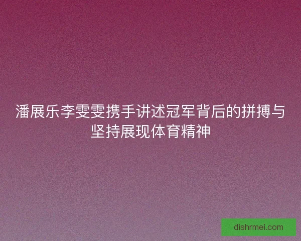 潘展乐李雯雯携手讲述冠军背后的拼搏与坚持展现体育精神