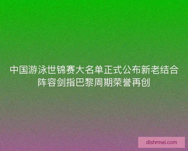 中国游泳世锦赛大名单正式公布新老结合阵容剑指巴黎周期荣誉再创