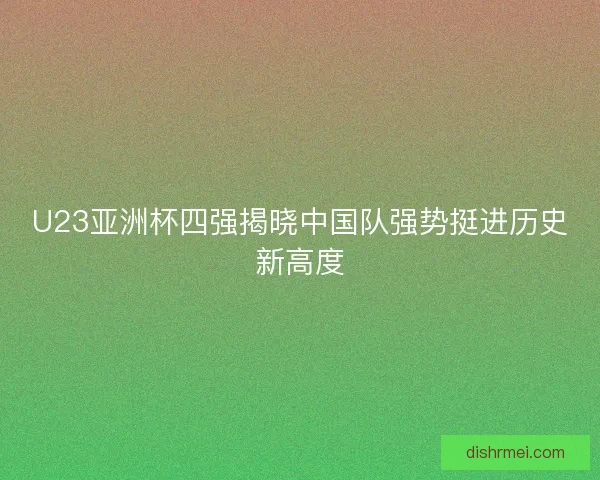 U23亚洲杯四强揭晓中国队强势挺进历史新高度