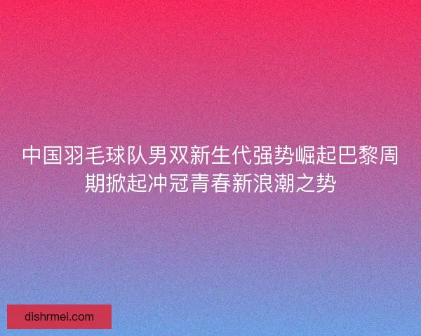 中国羽毛球队男双新生代强势崛起巴黎周期掀起冲冠青春新浪潮之势