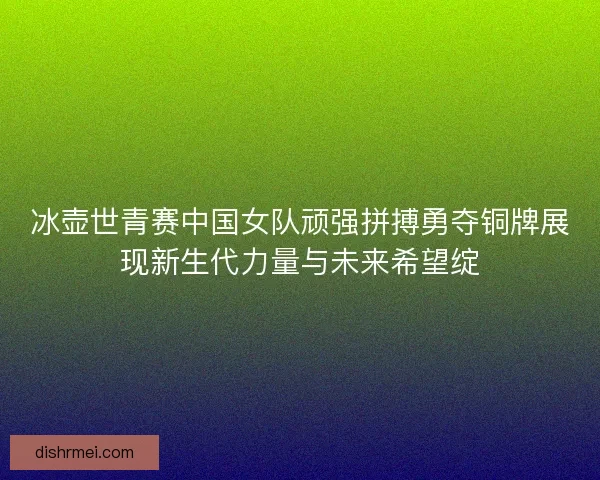 冰壶世青赛中国女队顽强拼搏勇夺铜牌展现新生代力量与未来希望绽