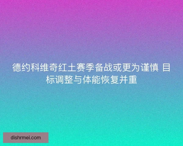 德约科维奇红土赛季备战或更为谨慎 目标调整与体能恢复并重