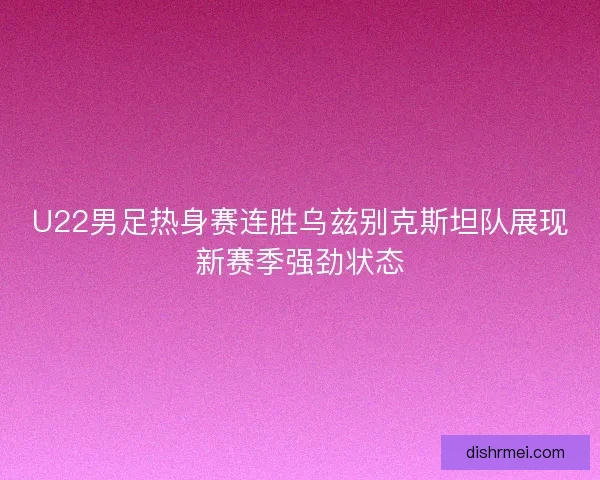U22男足热身赛连胜乌兹别克斯坦队展现新赛季强劲状态