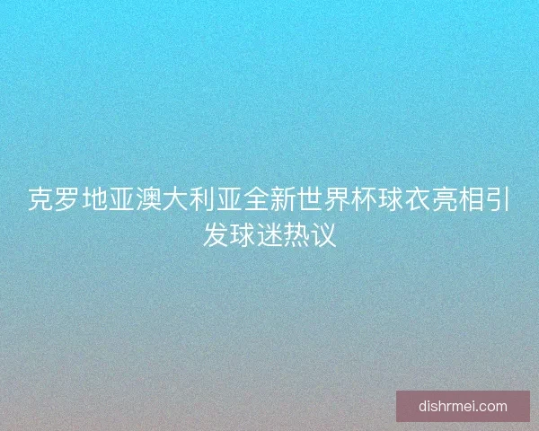 克罗地亚澳大利亚全新世界杯球衣亮相引发球迷热议