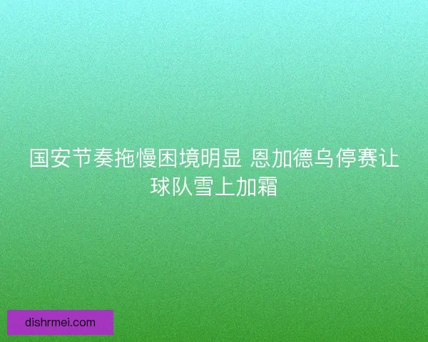 国安节奏拖慢困境明显 恩加德乌停赛让球队雪上加霜