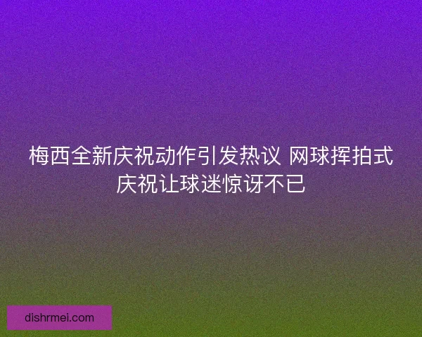 梅西全新庆祝动作引发热议 网球挥拍式庆祝让球迷惊讶不已