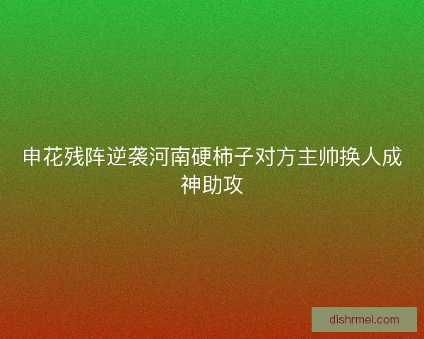 申花残阵逆袭河南硬柿子对方主帅换人成神助攻